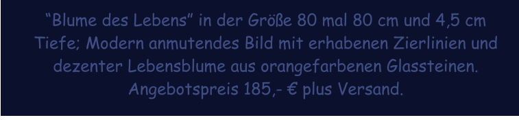 Blume des Lebens in der Gre 80 mal 80 cm und 4,5 cm Tiefe; Modern anmutendes Bild mit erhabenen Zierlinien und dezenter Lebensblume aus orangefarbenen Glassteinen. Angebotspreis 185,-  plus Versand.