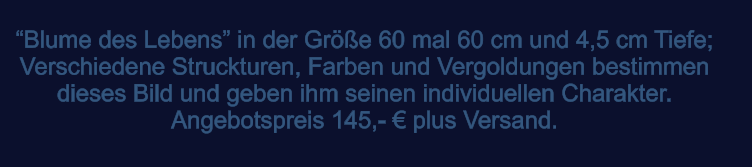 Blume des Lebens in der Gre 60 mal 60 cm und 4,5 cm Tiefe; Verschiedene Struckturen, Farben und Vergoldungen bestimmen dieses Bild und geben ihm seinen individuellen Charakter.  Angebotspreis 145,-  plus Versand.