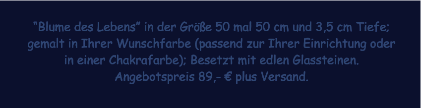 Blume des Lebens in der Gre 50 mal 50 cm und 3,5 cm Tiefe; gemalt in Ihrer Wunschfarbe (passend zur Ihrer Einrichtung oder in einer Chakrafarbe); Besetzt mit edlen Glassteinen. Angebotspreis 89,-  plus Versand.