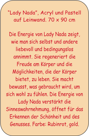 Lady Nada, Acryl und Pastell auf Leinwand. 70 x 90 cm  Die Energie von Lady Nada zeigt, wie man sich selbst und andere liebevoll und bedingungslos annimmt. Sie regeneriert die Freude am Krper und die Mglichkeiten, die der Krper bietet, zu leben. Sie macht bewusst, was gebraucht wird, um sich wohl zu fhlen. Die Energie von Lady Nada verstrkt die Sinneswahrnehmung, ffnet fr das Erkennen der Schnheit und des Genusses. Farbe: Rubinrot, gold.