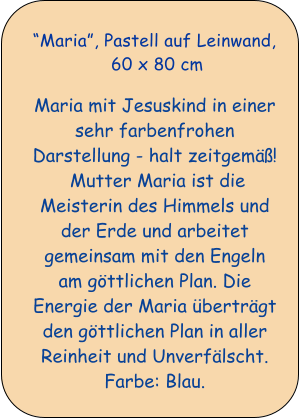 Maria, Pastell auf Leinwand,  60 x 80 cm    Maria mit Jesuskind in einer sehr farbenfrohen Darstellung - halt zeitgem!  Mutter Maria ist die Meisterin des Himmels und der Erde und arbeitet gemeinsam mit den Engeln am gttlichen Plan. Die Energie der Maria bertrgt den gttlichen Plan in aller Reinheit und Unverflscht. Farbe: Blau.