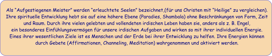 Als Aufgestiegenen Meister werden erleuchtete Seelen bezeichnet,(fr uns Christen mit Heilige zu vergleichen).  Ihre spirituelle Entwicklung hebt sie auf eine hhere Ebene (Paradies, Shambala) ohne Beschrnkungen von Form, Zeit und Raum. Durch ihre vielen gelebten und vollendeten irdischen Leben haben sie, anders als z. B. Engel,  ein besonderes Einfhlungsvermgen fr unsere irdischen Aufgaben und wirken so mit ihrer individuellen Energie. Eines ihrer wesentlichen Ziele ist es Menschen und der Erde bei ihrer Entwicklung zu helfen. Ihre Energien knnen durch Gebete (Affirmationen, Channeling, Meditation) wahrgenommen und aktiviert werden.