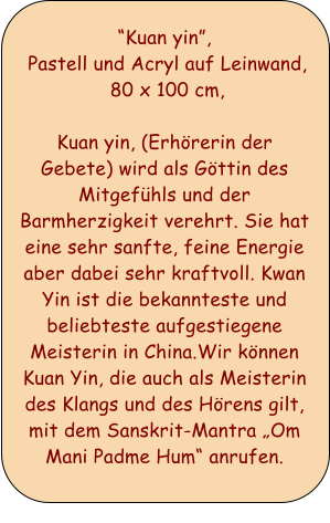 Kuan yin,  Pastell und Acryl auf Leinwand,  80 x 100 cm,  Kuan yin, (Erhrerin der Gebete) wird als Gttin des Mitgefhls und der Barmherzigkeit verehrt. Sie hat eine sehr sanfte, feine Energie aber dabei sehr kraftvoll. Kwan Yin ist die bekannteste und beliebteste aufgestiegene Meisterin in China.Wir knnen Kuan Yin, die auch als Meisterin des Klangs und des Hrens gilt, mit dem Sanskrit-Mantra Om Mani Padme Hum anrufen.